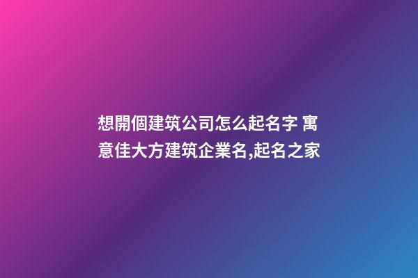 想開個建筑公司怎么起名字 寓意佳大方建筑企業名,起名之家-第1張-公司起名-玄機派